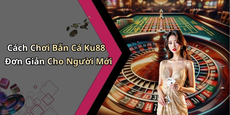 Cách Chơi Bắn Cá Ku88 Đơn Giản Cho Người Mới